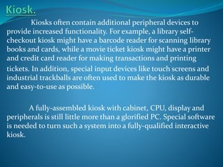 Kiosks often contain additional peripheral devices to
provide increased functionality. For example, a library selfcheckout kiosk might have a barcode reader for scanning library
books and cards, while a movie ticket kiosk might have a printer
and credit card reader for making transactions and printing
tickets. In addition, special input devices like touch screens and
industrial trackballs are often used to make the kiosk as durable
and easy-to-use as possible.
A fully-assembled kiosk with cabinet, CPU, display and
peripherals is still little more than a glorified PC. Special software
is needed to turn such a system into a fully-qualified interactive
kiosk.

 