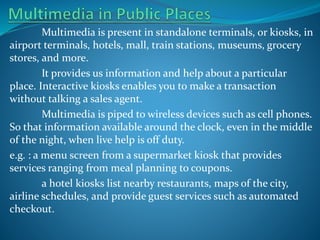 Multimedia is present in standalone terminals, or kiosks, in
airport terminals, hotels, mall, train stations, museums, grocery
stores, and more.
It provides us information and help about a particular
place. Interactive kiosks enables you to make a transaction
without talking a sales agent.
Multimedia is piped to wireless devices such as cell phones.
So that information available around the clock, even in the middle
of the night, when live help is off duty.
e.g. : a menu screen from a supermarket kiosk that provides
services ranging from meal planning to coupons.
a hotel kiosks list nearby restaurants, maps of the city,
airline schedules, and provide guest services such as automated
checkout.

 