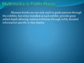 Museum kiosks are not only used to guide patrons through
the exhibits, but when installed at each exhibit, provide great
added depth allowing visitors to browse through richly detailed
information specific to that display

 