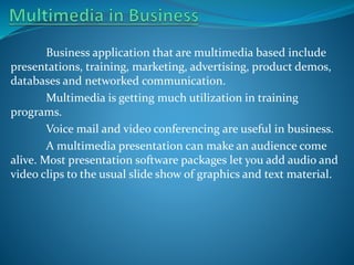 Business application that are multimedia based include
presentations, training, marketing, advertising, product demos,
databases and networked communication.
Multimedia is getting much utilization in training
programs.
Voice mail and video conferencing are useful in business.
A multimedia presentation can make an audience come
alive. Most presentation software packages let you add audio and
video clips to the usual slide show of graphics and text material.

 