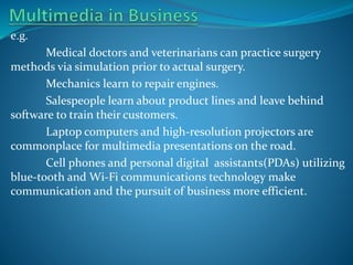 e.g.
Medical doctors and veterinarians can practice surgery
methods via simulation prior to actual surgery.
Mechanics learn to repair engines.
Salespeople learn about product lines and leave behind
software to train their customers.
Laptop computers and high-resolution projectors are
commonplace for multimedia presentations on the road.
Cell phones and personal digital assistants(PDAs) utilizing
blue-tooth and Wi-Fi communications technology make
communication and the pursuit of business more efficient.

 