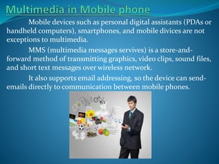 Mobile devices such as personal digital assistants (PDAs or
handheld computers), smartphones, and mobile divices are not
exceptions to multimedia.
MMS (multimedia messages servives) is a store-andforward method of transmitting graphics, video clips, sound files,
and short text messages over wireless network.
It also supports email addressing, so the device can sendemails directly to communication between mobile phones.

 