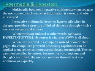 Multimedia becomes interactive multimedia when you give
the user some control over what information is viewed and when
it is viewed.
Interactive multimedia becomes hypermedia when its
designer provides a structure of linked elements through which a
user can navigate and interact.
When words are indexed to other words, we have a
HYPERTEXT SYSTEM. Hypertext is what the WWW is all about.
When text is stored in a computer instead of on printed
pages, the computer’s powerful processing capabilities can be
applied to make the text more accessible and meaningful. The text
can then be called hypertext; because the word, sections and
thoughts are linked, the user can navigate through text in a
nonlinear way, quickly.

 