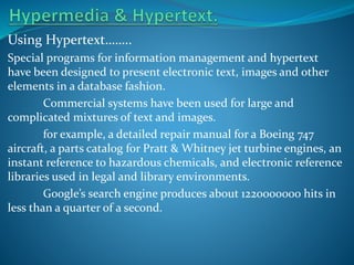 Using Hypertext……..
Special programs for information management and hypertext
have been designed to present electronic text, images and other
elements in a database fashion.
Commercial systems have been used for large and
complicated mixtures of text and images.
for example, a detailed repair manual for a Boeing 747
aircraft, a parts catalog for Pratt & Whitney jet turbine engines, an
instant reference to hazardous chemicals, and electronic reference
libraries used in legal and library environments.
Google’s search engine produces about 1220000000 hits in
less than a quarter of a second.

 