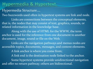 Hypermedia Structure….
Two buzzwords used often in hypertext systems are link and node.
Links are connections between the conceptual elements,
that is, the nodes that may consist of text, graphics, sounds, or
related information in the knowledge base.
Along with the use of HTML for the WWW, the term
anchor is used for the reference from one document to another
document, image, sound or file on the Web.
Links are the navigation pathways and menus nodes are
accessible topics, documents, messages, and content elements.
A link anchor is where you come from;
A link end is the destination node linked to the anchor.
Some hypertext systems provide unidirectional navigation
and offer no return pathway; others are bidirectional.

 