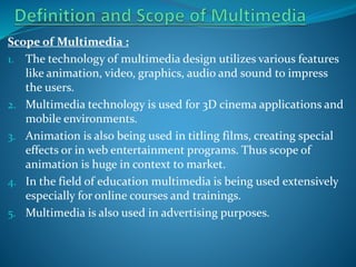 Scope of Multimedia :
1. The technology of multimedia design utilizes various features
like animation, video, graphics, audio and sound to impress
the users.
2. Multimedia technology is used for 3D cinema applications and
mobile environments.
3. Animation is also being used in titling films, creating special
effects or in web entertainment programs. Thus scope of
animation is huge in context to market.
4. In the field of education multimedia is being used extensively
especially for online courses and trainings.
5. Multimedia is also used in advertising purposes.

 