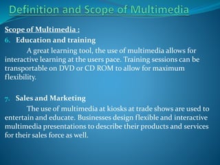 Scope of Multimedia :
6. Education and training
A great learning tool, the use of multimedia allows for
interactive learning at the users pace. Training sessions can be
transportable on DVD or CD ROM to allow for maximum
flexibility.
7. Sales and Marketing

The use of multimedia at kiosks at trade shows are used to
entertain and educate. Businesses design flexible and interactive
multimedia presentations to describe their products and services
for their sales force as well.

 