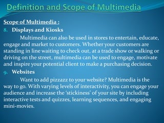 Scope of Multimedia :
8. Displays and Kiosks
Multimedia can also be used in stores to entertain, educate,
engage and market to customers. Whether your customers are
standing in line waiting to check out, at a trade show or walking or
driving on the street, multimedia can be used to engage, motivate
and inspire your potential client to make a purchasing decision.
9. Websites
Want to add pizzazz to your website? Multimedia is the
way to go. With varying levels of interactivity, you can engage your
audience and increase the ‘stickiness’ of your site by including
interactive tests and quizzes, learning sequences, and engaging
mini-movies.

 