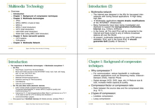 Multimedia Technology                                                                  Introduction (2)
n   Overview                                                                           n   Multimedia network
    q      Introduction                                                                    q      The Internet was designed in the 60s for low-speed inter-
    q      Chapter 1: Background of compression techniques                                        networks with boring textual applications à High delay,
    q      Chapter 2: Multimedia technologies                                                     high jitter.
           n   JPEG                                                                        q      à Multimedia applications require drastic modifications
           n   MPEG-1/MPEG -2 Audio & Video                                                       of the INTERNET infrastructure.
           n   MPEG-4                                                                      q      Many frameworks have been being investigated and
           n   MPEG-7 (brief introduction)                                                        deployed to support the next generation multimedia
           n   HDTV (brief introduction)                                                          Internet. (e.g. IntServ, DiffServ)
           n   H261/H263 (brief introduction)                                              q      In the future, all TVs (and PCs) will be connected to the
           n   Model base coding (MBC) (brief introduction)                                       Internet and freely tuned to any of millions broadcast
    q      Chapter 3: Some real-world systems                                                     stations all over the World.
           n   CATV systems                                                                q      At present, multimedia networks run over ATM (almost
           n   DVB systems
                                                                                                  obsolete), IPv4, and in the future IPv6 à should
                                                                                                  guarantee QoS (Quality of Service) !!
    q      Chapter 4: Multimedia Network


4/2/2003                    Nguyen Chan Hung– Hanoi University of Technology      1    4/2/2003                 Nguyen Chan Hung– Hanoi University of Technology   3




Introduction                                                                           Chapter 1: Background of compression
n   The importance of Multimedia technologies: à Multimedia everywhere !!
    q On PCs:
                                                                                       techniques
       n  Real Player, QuickTime, Windows Media.
       n  Music and Video are free on the INTERNET (mp2, mp3, mp4, asf, mpeg,
                                                                                       n   Why compression ?
          mov, ra, ram, mid, DIVX, etc)                                                    q      For communication: reduce bandwidth in multimedia
       n  Video/Audio Conferences.                                                                network applications such as Streaming media, Video-on-
       n  Webcast / Streaming Applications                                                        Demand (VOD), Internet Phone
       n  Distance Learning (or Tele-Education)
                                                                                           q      Digital storage (VCD, DVD, tape, etc) à Reduce size &
       n  Tele-Medicine
                                                                                                  cost, increase media capacity & quality.
       n  Tele-xxx (Let’s imagine !!)
    q On TVs and other home electronic devices:                                        n   Compression factor or compression ratio
       n  DVB-T/DVB-C/DVB-S (Digital Video Broadcasting –                                  q      Ratio between the source data and the compressed data.
          Terrestrial/Cable/Satellite) à shows MPEG -2 superior quality over
          traditional analog TV !!                                                                (e.g. 10:1)
       n  Interactive TV à Internet applications (Mail, Web, E -commerce) on a TV !!   n   2 types of compression:
          à No need to wait for a PC to startup and shutdown !!
       n  CD/VCD/DVD/Mp3 players                                                           q      Lossless compression
    q Also appearing in Handheld devices (3G Mobile phones, wireless PDA) !!               q      Lossy compression

4/2/2003                    Nguyen Chan Hung– Hanoi University of Technology      2    4/2/2003                 Nguyen Chan Hung– Hanoi University of Technology   4
 