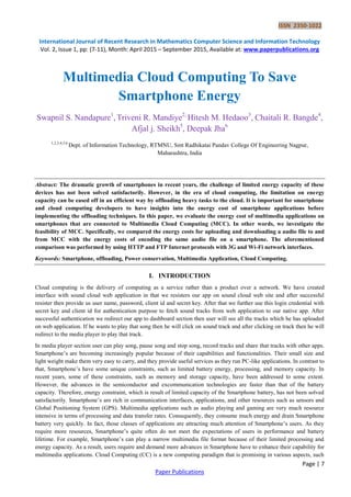 ISSN 2350-1022
International Journal of Recent Research in Mathematics Computer Science and Information Technology
Vol. 2, Issue 1, pp: (7-11), Month: April 2015 – September 2015, Available at: www.paperpublications.org
Page | 7
Paper Publications
Multimedia Cloud Computing To Save
Smartphone Energy
Swapnil S. Nandapure1
, Triveni R. Mandiye2,
Hitesh M. Hedaoo3
, Chaitali R. Bangde4
,
Afjal j. Sheikh5
, Deepak Jha6
1,2,3,4,5,6
Dept. of Information Technology, RTMNU, Smt Radhikatai Pandav College Of Engineering Nagpur,
Maharashtra, India
Abstract: The dramatic growth of smartphones in recent years, the challenge of limited energy capacity of these
devices has not been solved satisfactorily. However, in the era of cloud computing, the limitation on energy
capacity can be eased off in an efficient way by offloading heavy tasks to the cloud. It is important for smartphone
and cloud computing developers to have insights into the energy cost of smartphone applications before
implementing the offloading techniques. In this paper, we evaluate the energy cost of multimedia applications on
smartphones that are connected to Multimedia Cloud Computing (MCC). In other words, we investigate the
feasibility of MCC. Specifically, we compared the energy costs for uploading and downloading a audio file to and
from MCC with the energy costs of encoding the same audio file on a smartphone. The aforementioned
comparison was performed by using HTTP and FTP Internet protocols with 3G and Wi-Fi network interfaces.
Keywords: Smartphone, offloading, Power conservation, Multimedia Application, Cloud Computing.
I. INTRODUCTION
Cloud computing is the delivery of computing as a service rather than a product over a network. We have created
interface with sound cloud web application in that we resisters our app on sound cloud web site and after successful
resister then provide us user name, password, client id and secret key. After that we further use this login credential with
secret key and client id for authentication purpose to fetch sound tracks from web application to our native app. After
successful authentication we redirect our app to dashboard section then user will see all the tracks which he has uploaded
on web application. If he wants to play that song then he will click on sound track and after clicking on track then he will
redirect to the media player to play that track.
In media player section user can play song, pause song and stop song, record tracks and share that tracks with other apps.
Smartphone’s are becoming increasingly popular because of their capabilities and functionalities. Their small size and
light weight make them very easy to carry, and they provide useful services as they run PC-like applications. In contrast to
that, Smartphone’s have some unique constraints, such as limited battery energy, processing, and memory capacity. In
recent years, some of these constraints, such as memory and storage capacity, have been addressed to some extent.
However, the advances in the semiconductor and excommunication technologies are faster than that of the battery
capacity. Therefore, energy constraint, which is result of limited capacity of the Smartphone battery, has not been solved
satisfactorily. Smartphone’s are rich in communication interfaces, applications, and other resources such as sensors and
Global Positioning System (GPS). Multimedia applications such as audio playing and gaming are very much resource
intensive in terms of processing and data transfer rates. Consequently, they consume much energy and drain Smartphone
battery very quickly. In fact, those classes of applications are attracting much attention of Smartphone’s users. As they
require more resources, Smartphone’s quite often do not meet the expectations of users in performance and battery
lifetime. For example, Smartphone’s can play a narrow multimedia file format because of their limited processing and
energy capacity. As a result, users require and demand more advances in Smartphone have to enhance their capability for
multimedia applications. Cloud Computing (CC) is a new computing paradigm that is promising in various aspects, such
 
