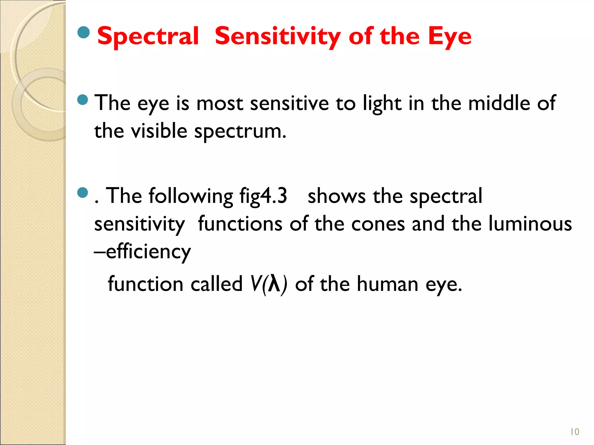 10
Spectral Sensitivity of the Eye
The eye is most sensitive to light in the middle of
the visible spectrum.
. The following fig4.3 shows the spectral
sensitivity functions of the cones and the luminous
–efficiency
function called V(λ) of the human eye.
 