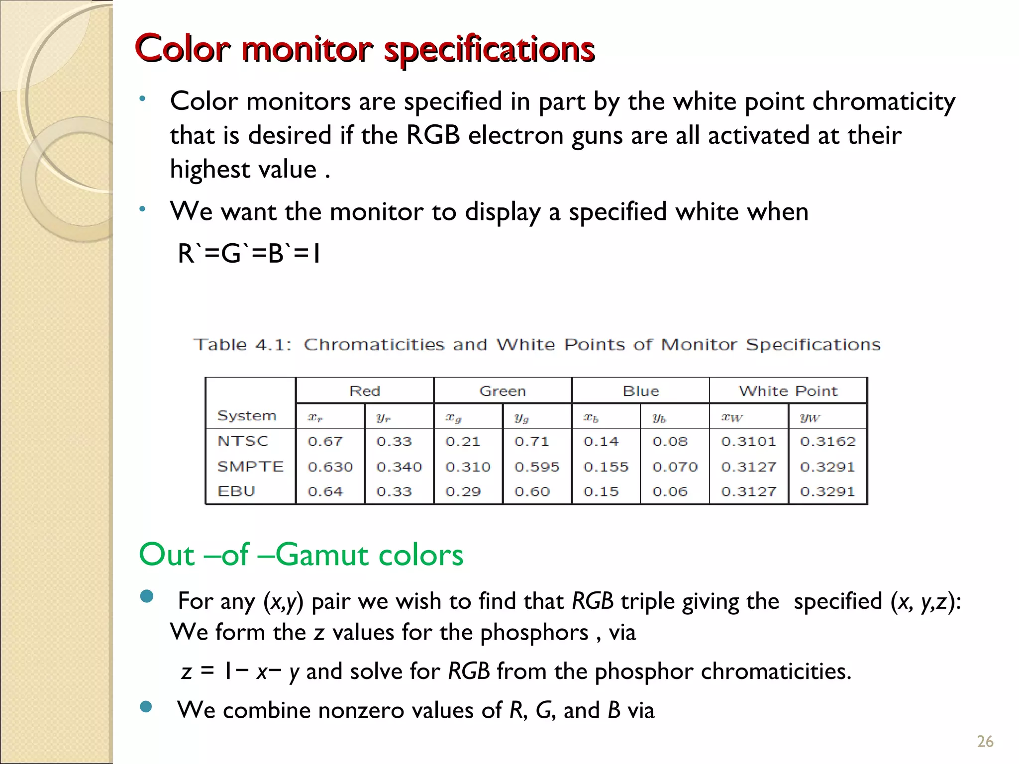 Color monitor specificationsColor monitor specifications
• Color monitors are specified in part by the white point chromaticity
that is desired if the RGB electron guns are all activated at their
highest value .
• We want the monitor to display a specified white when
R`=G`=B`=1
Out –of –Gamut colors
 For any (x,y) pair we wish to find that RGB triple giving the specified (x, y,z):
We form the z values for the phosphors , via
z = 1 x y− − and solve for RGB from the phosphor chromaticities.
 We combine nonzero values of R, G, and B via
26
 