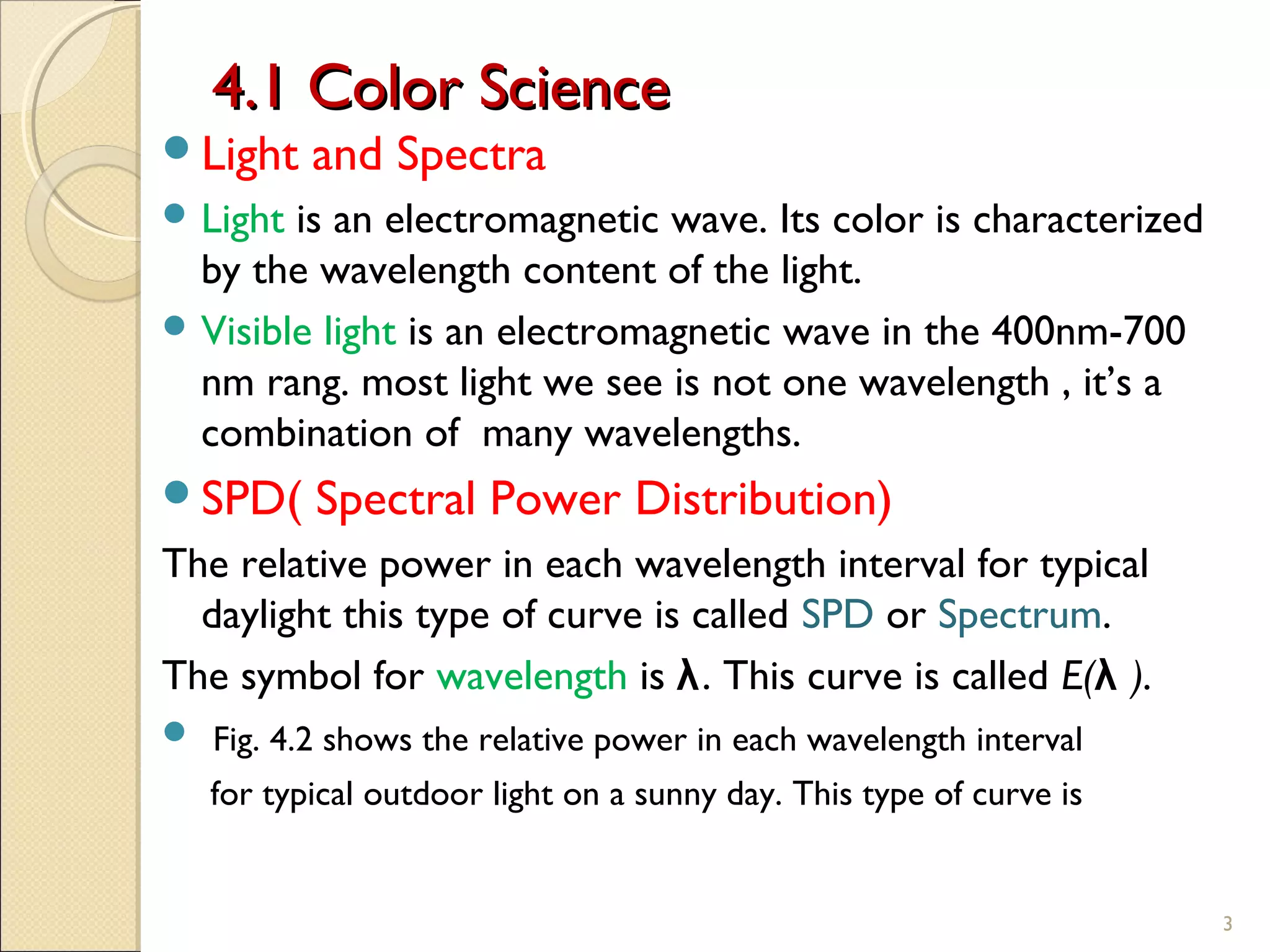 4.1 Color Science4.1 Color Science
Light and Spectra
 Light is an electromagnetic wave. Its color is characterized
by the wavelength content of the light.
 Visible light is an electromagnetic wave in the 400nm-700
nm rang. most light we see is not one wavelength , it’s a
combination of many wavelengths.
SPD( Spectral Power Distribution)
The relative power in each wavelength interval for typical
daylight this type of curve is called SPD or Spectrum.
The symbol for wavelength is λ. This curve is called E(λ ).
 Fig. 4.2 shows the relative power in each wavelength interval
for typical outdoor light on a sunny day. This type of curve is
3
 