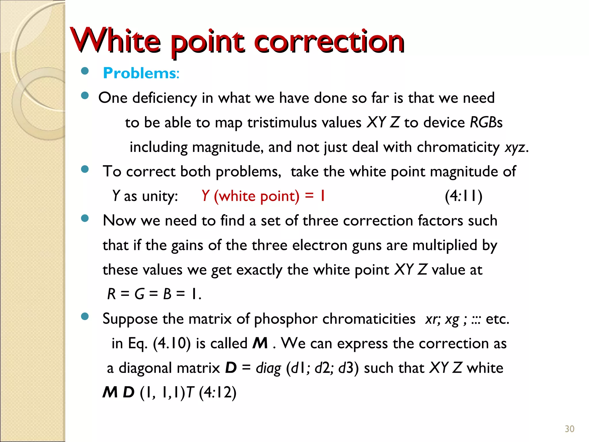 White point correctionWhite point correction
 Problems:
 One deficiency in what we have done so far is that we need
to be able to map tristimulus values XY Z to device RGBs
including magnitude, and not just deal with chromaticity xyz.
 To correct both problems, take the white point magnitude of
Y as unity: Y (white point) = 1 (4:11)
 Now we need to find a set of three correction factors such
that if the gains of the three electron guns are multiplied by
these values we get exactly the white point XY Z value at
R = G = B = 1.
 Suppose the matrix of phosphor chromaticities xr; xg ; ::: etc.
in Eq. (4.10) is called M . We can express the correction as
a diagonal matrix D = diag (d1; d2; d3) such that XY Z white
M D (1, 1,1)T (4:12)
30
 