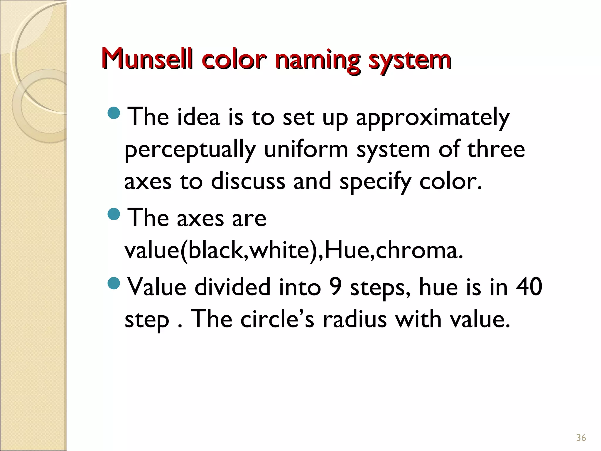 Munsell color naming systemMunsell color naming system
The idea is to set up approximately
perceptually uniform system of three
axes to discuss and specify color.
The axes are
value(black,white),Hue,chroma.
Value divided into 9 steps, hue is in 40
step . The circle’s radius with value.
36
 
