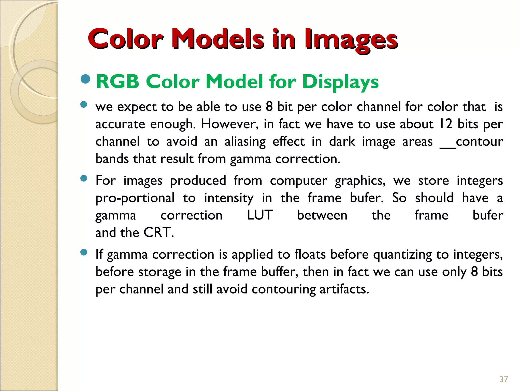 Color Models in ImagesColor Models in Images
RGB Color Model for Displays
 we expect to be able to use 8 bit per color channel for color that is
accurate enough. However, in fact we have to use about 12 bits per
channel to avoid an aliasing effect in dark image areas __contour
bands that result from gamma correction.
 For images produced from computer graphics, we store integers
pro-portional to intensity in the frame bufer. So should have a
gamma correction LUT between the frame bufer
and the CRT.
 If gamma correction is applied to floats before quantizing to integers,
before storage in the frame buffer, then in fact we can use only 8 bits
per channel and still avoid contouring artifacts.
37
 
