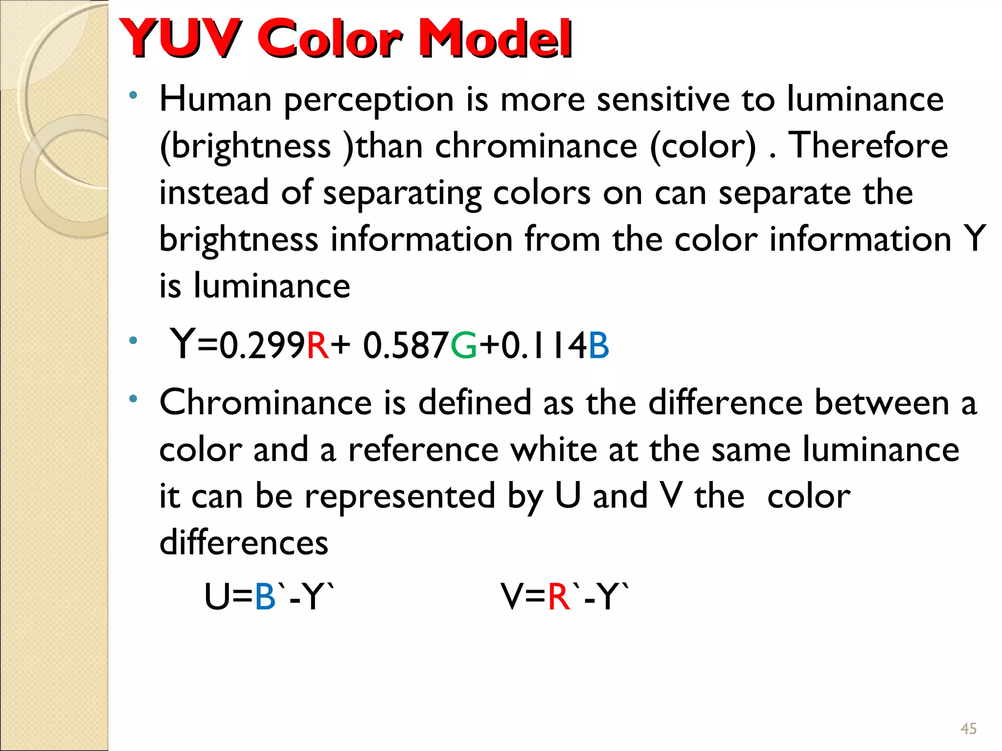 YUV Color ModelYUV Color Model
• Human perception is more sensitive to luminance
(brightness )than chrominance (color) . Therefore
instead of separating colors on can separate the
brightness information from the color information Y
is luminance
• Y=0.299R+ 0.587G+0.114B
• Chrominance is defined as the difference between a
color and a reference white at the same luminance
it can be represented by U and V the color
differences
U=B`-Y` V=R`-Y`
45
 