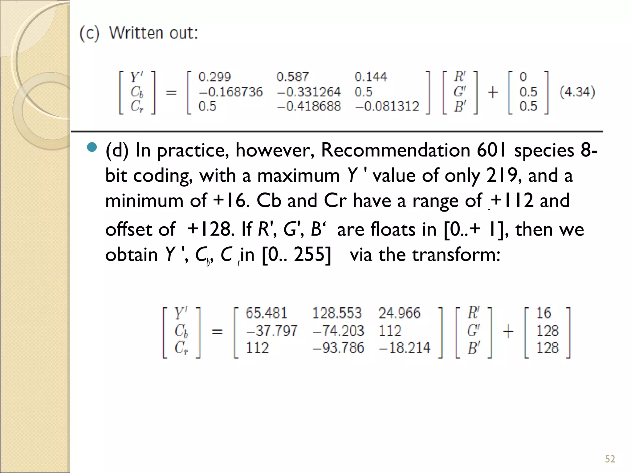  (d) In practice, however, Recommendation 601 species 8-
bit coding, with a maximum Y ' value of only 219, and a
minimum of +16. Cb and Cr have a range of -+112 and
offset of +128. If R', G', B‘ are floats in [0..+ 1], then we
obtain Y ', Cb, C rin [0.. 255] via the transform:
52
 