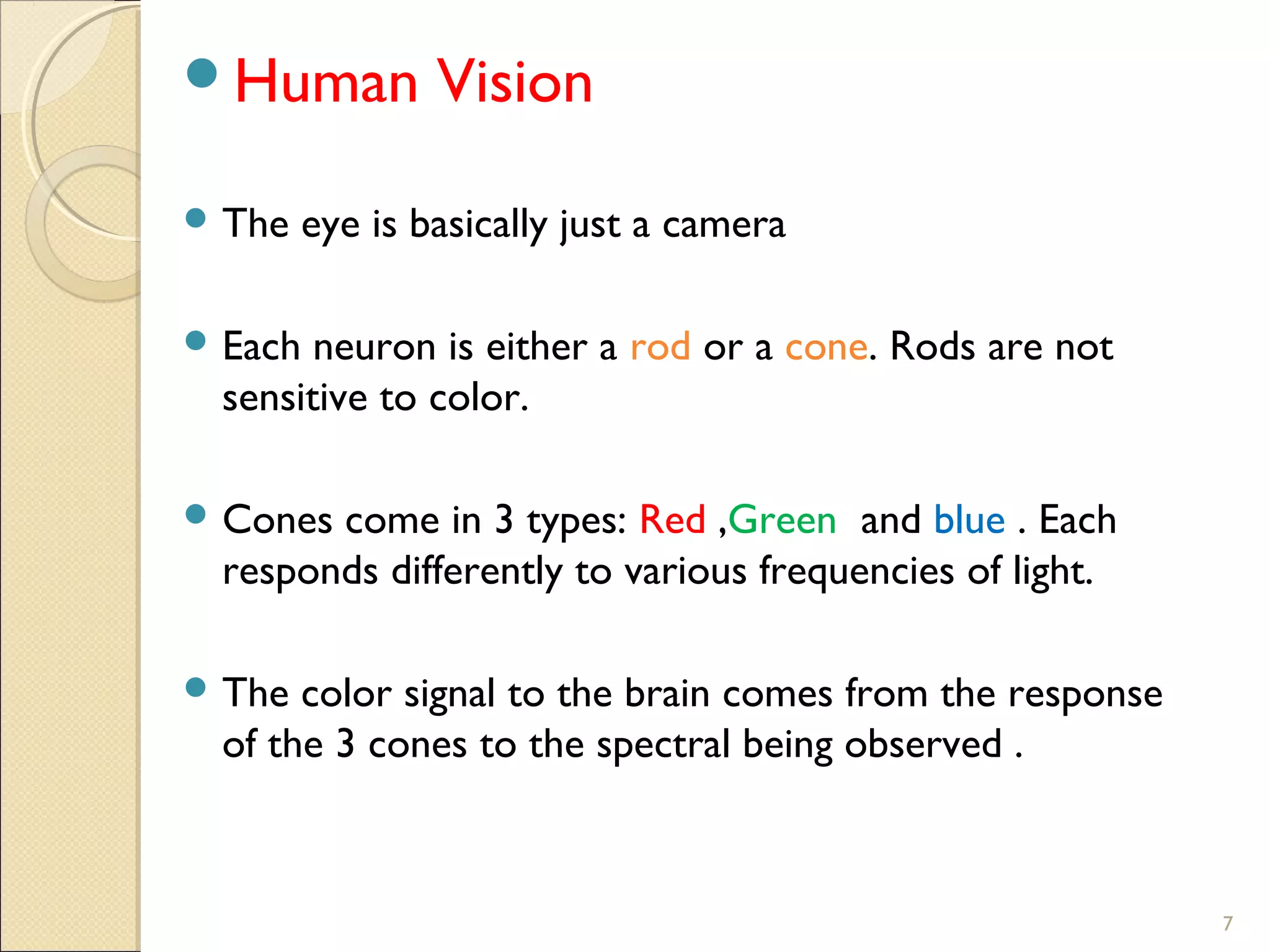 7
Human Vision
 The eye is basically just a camera
 Each neuron is either a rod or a cone. Rods are not
sensitive to color.
 Cones come in 3 types: Red ,Green and blue . Each
responds differently to various frequencies of light.
 The color signal to the brain comes from the response
of the 3 cones to the spectral being observed .
 