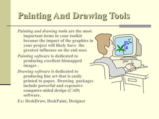 Painting And Drawing Tools
Painting and drawing tools are the most
   important items in your toolkit
   because the impact of the graphics in
   your project will likely have the
   greatest influence on the end user.
Painting software is dedicated to
   producing excellent bitmapped
   images .
Drawing software is dedicated to
   producing line art that is easily
   printed to paper. Drawing packages
   include powerful and expensive
   computer-aided design (CAD)
   software.
Ex: DeskDraw, DeskPaint, Designer
 
