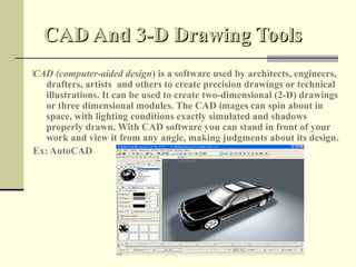 CAD And 3-D Drawing Tools
‍CAD (computer-aided design) is a software used by architects, engineers,
    drafters, artists and others to create precision drawings or technical
    illustrations. It can be used to create two-dimensional (2-D) drawings
    or three dimensional modules. The CAD images can spin about in
    space, with lighting conditions exactly simulated and shadows
    properly drawn. With CAD software you can stand in front of your
    work and view it from any angle, making judgments about its design.
 Ex: AutoCAD
 