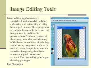Image Editing Tools
Image editing applications are
   specialized and powerful tools for
   enhancing and retouching existing
   bitmapped images. These programs
   are also indispensable for rendering
   images used in multimedia
   presentations. Modern versions of
   these programs also provide many
   of the features and tools of painting
   and drawing programs, and can be
   used to create images from scratch
   as well as images digitized from
   scanners, digital cameras or
   artwork files created by painting or
   drawing packages.
Ex: Photoshop
 