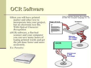 OCR Software
Often you will have printed
   matter and other text to
   incorporate into your project,
   but no electronic text file.
   With Optical Character
   Recognition
(OCR) software, a flat-bed
   scanner and your computer
   you can save many hours of
   typing printed words and get
   the job done faster and more
   accurately.
Ex: Perceive
 
