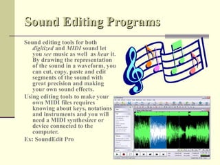 Sound Editing Programs
Sound editing tools for both
   digitized and MIDI sound let
   you see music as well as hear it.
   By drawing the representation
   of the sound in a waveform, you
   can cut, copy, paste and edit
   segments of the sound with
   great precision and making
   your own sound effects.
Using editing tools to make your
   own MIDI files requires
   knowing about keys, notations
   and instruments and you will
   need a MIDI synthesizer or
   device connected to the
   computer.
Ex: SoundEdit Pro
 