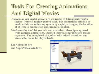 Tools For Creating Animations
And Digital Movies
Animations and digital movies are sequences of bitmapped graphic
  scenes (frames), rapidly played back. But animations can also be
  made within an authoring system by rapidly changing the location
  of objects to generate an appearance of motion.
Movie-making tools let you edit and assemble video clips captured
  from camera, animations, scanned images, other digitized movie
  segments. The completed clip, often with added transition and
  visual effects can be played back.

Ex: Animator Pro
and SuperVideo Windows
 