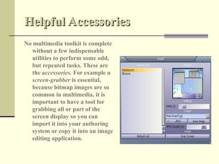 Helpful Accessories
No multimedia toolkit is complete
  without a few indispensable
  utilities to perform some odd,
  but repeated tasks. These are
  the accessories. For example a
  screen-grabber is essential,
  because bitmap images are so
  common in multimedia, it is
  important to have a tool for
  grabbing all or part of the
  screen display so you can
  import it into your authoring
  system or copy it into an image
  editing application.
 