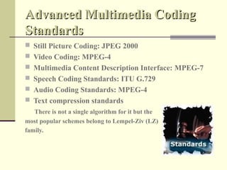 Advanced Multimedia Coding
Standards
 Still Picture Coding: JPEG 2000
 Video Coding: MPEG-4
 Multimedia Content Description Interface: MPEG-7
 Speech Coding Standards: ITU G.729
 Audio Coding Standards: MPEG-4
 Text compression standards
   There is not a single algorithm for it but the
most popular schemes belong to Lempel-Ziv (LZ)
family.
 