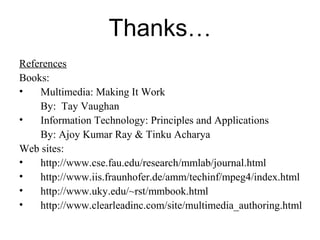 Thanks…
References
Books:
•   Multimedia: Making It Work
    By: Tay Vaughan
•   Information Technology: Principles and Applications
    By: Ajoy Kumar Ray & Tinku Acharya
Web sites:
•   http://www.cse.fau.edu/research/mmlab/journal.html
•   http://www.iis.fraunhofer.de/amm/techinf/mpeg4/index.html
•   http://www.uky.edu/~rst/mmbook.html
•   http://www.clearleadinc.com/site/multimedia_authoring.html
 