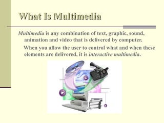 What Is Multimedia
Multimedia is any combination of text, graphic, sound,
 animation and video that is delivered by computer.
 When you allow the user to control what and when these
 elements are delivered, it is interactive multimedia.
 