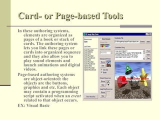 Card- or Page-based Tools
In these authoring systems,
   elements are organized as
   pages of a book or stack of
   cards. The authoring system
   lets you link these pages or
   cards into organized sequence
   and they also allow you to
   play sound elements and
   launch animations and digital
   videos.
Page-based authoring systems
   are object-oriented: the
   objects are the buttons,
   graphics and etc. Each object
   may contain a programming
   script activated when an event
   related to that object occurs.
EX: Visual Basic
 