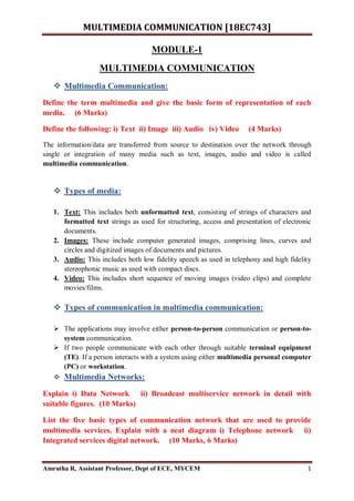 MULTIMEDIA COMMUNICATION [18EC743]
Amrutha R, Assistant Professor, Dept of ECE, MYCEM 1
MODULE-1
MULTIMEDIA COMMUNICATION
 Multimedia Communication:
Define the term multimedia and give the basic form of representation of each
media. (6 Marks)
Define the following: i) Text ii) Image iii) Audio iv) Video (4 Marks)
The information/data are transferred from source to destination over the network through
single or integration of many media such as text, images, audio and video is called
multimedia communication.
 Types of media:
1. Text: This includes both unformatted text, consisting of strings of characters and
formatted text strings as used for structuring, access and presentation of electronic
documents.
2. Images: These include computer generated images, comprising lines, curves and
circles and digitized images of documents and pictures.
3. Audio: This includes both low fidelity speech as used in telephony and high fidelity
stereophonic music as used with compact discs.
4. Video: This includes short sequence of moving images (video clips) and complete
movies/films.
 Types of communication in multimedia communication:
 The applications may involve either person-to-person communication or person-to-
system communication.
 If two people communicate with each other through suitable terminal equipment
(TE). If a person interacts with a system using either multimedia personal computer
(PC) or workstation.
 Multimedia Networks:
Explain i) Data Network ii) Broadcast multiservice network in detail with
suitable figures. (10 Marks)
List the five basic types of communication network that are used to provide
multimedia services. Explain with a neat diagram i) Telephone network ii)
Integrated services digital network. (10 Marks, 6 Marks)
 