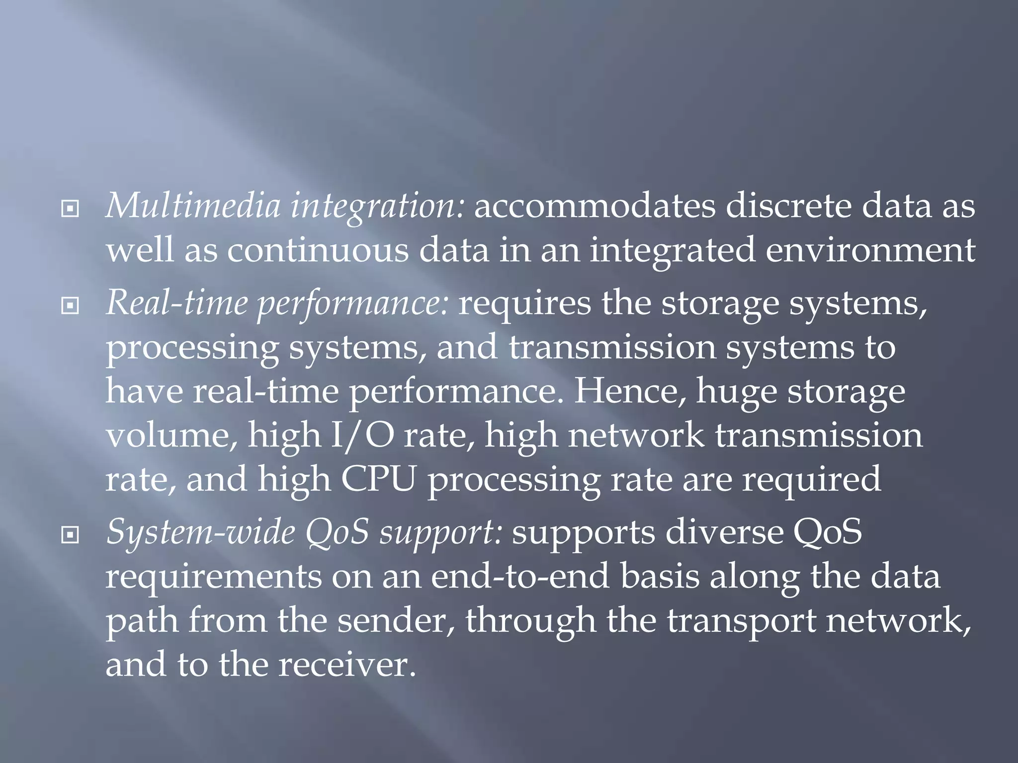  Multimedia integration: accommodates discrete data as
well as continuous data in an integrated environment
 Real-time performance: requires the storage systems,
processing systems, and transmission systems to
have real-time performance. Hence, huge storage
volume, high I/O rate, high network transmission
rate, and high CPU processing rate are required
 System-wide QoS support: supports diverse QoS
requirements on an end-to-end basis along the data
path from the sender, through the transport network,
and to the receiver.
 