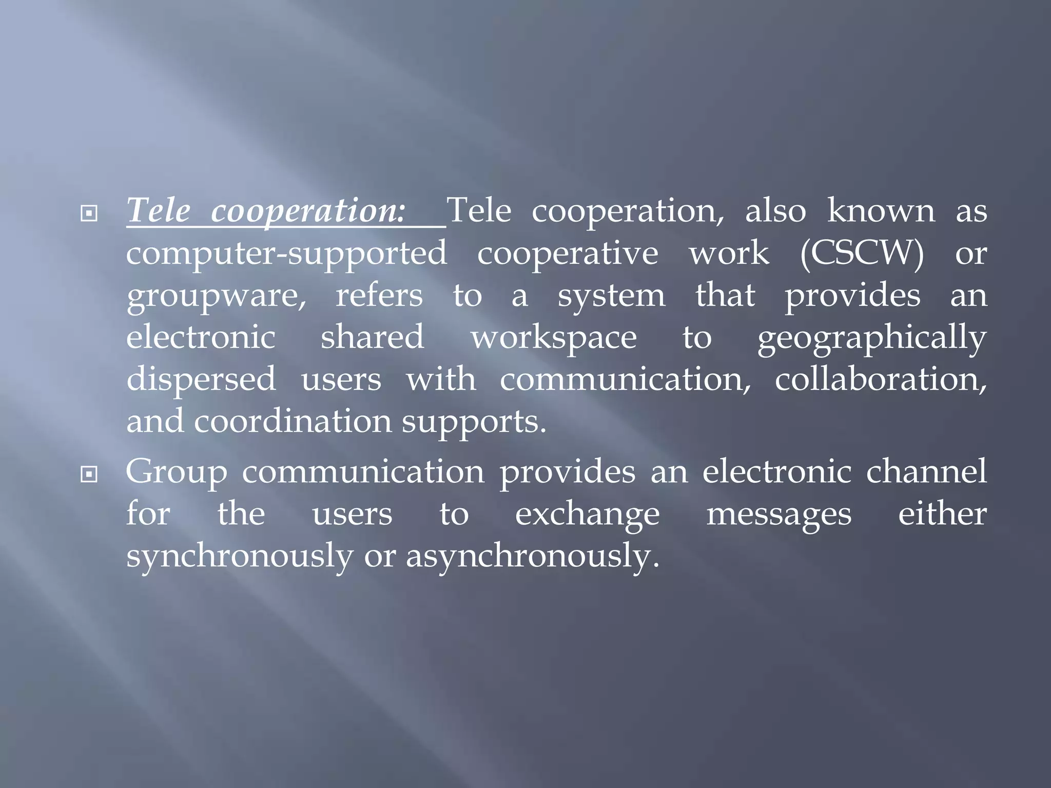  Tele cooperation: Tele cooperation, also known as
computer-supported cooperative work (CSCW) or
groupware, refers to a system that provides an
electronic shared workspace to geographically
dispersed users with communication, collaboration,
and coordination supports.
 Group communication provides an electronic channel
for the users to exchange messages either
synchronously or asynchronously.
 
