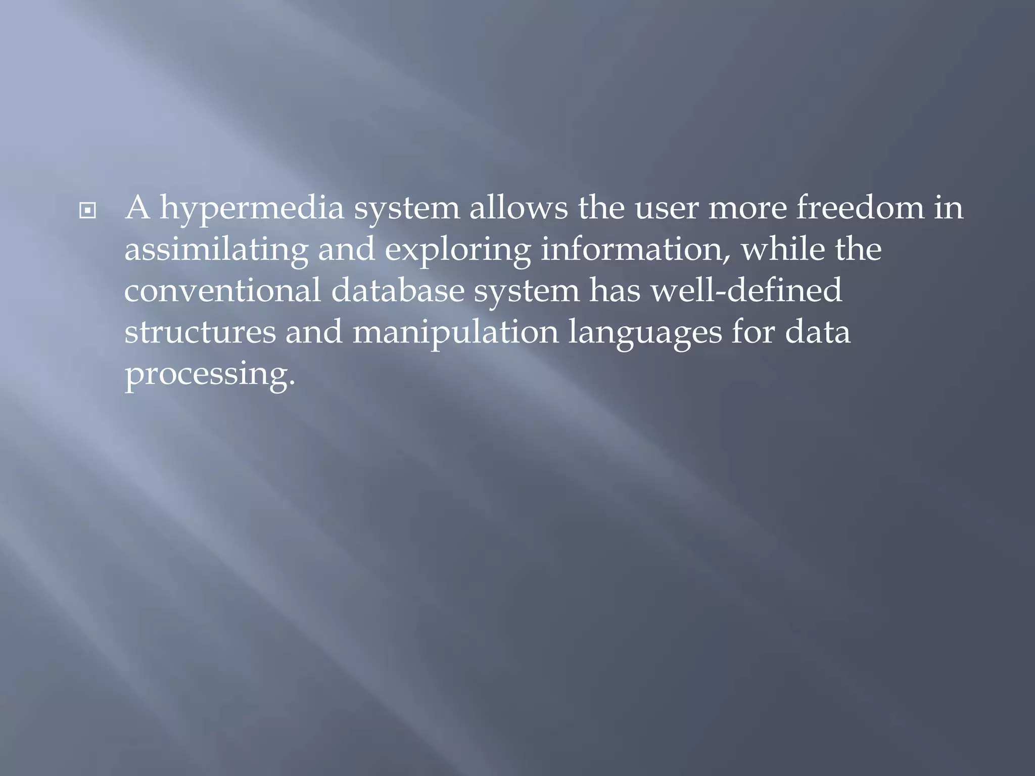  A hypermedia system allows the user more freedom in
assimilating and exploring information, while the
conventional database system has well-defined
structures and manipulation languages for data
processing.
 