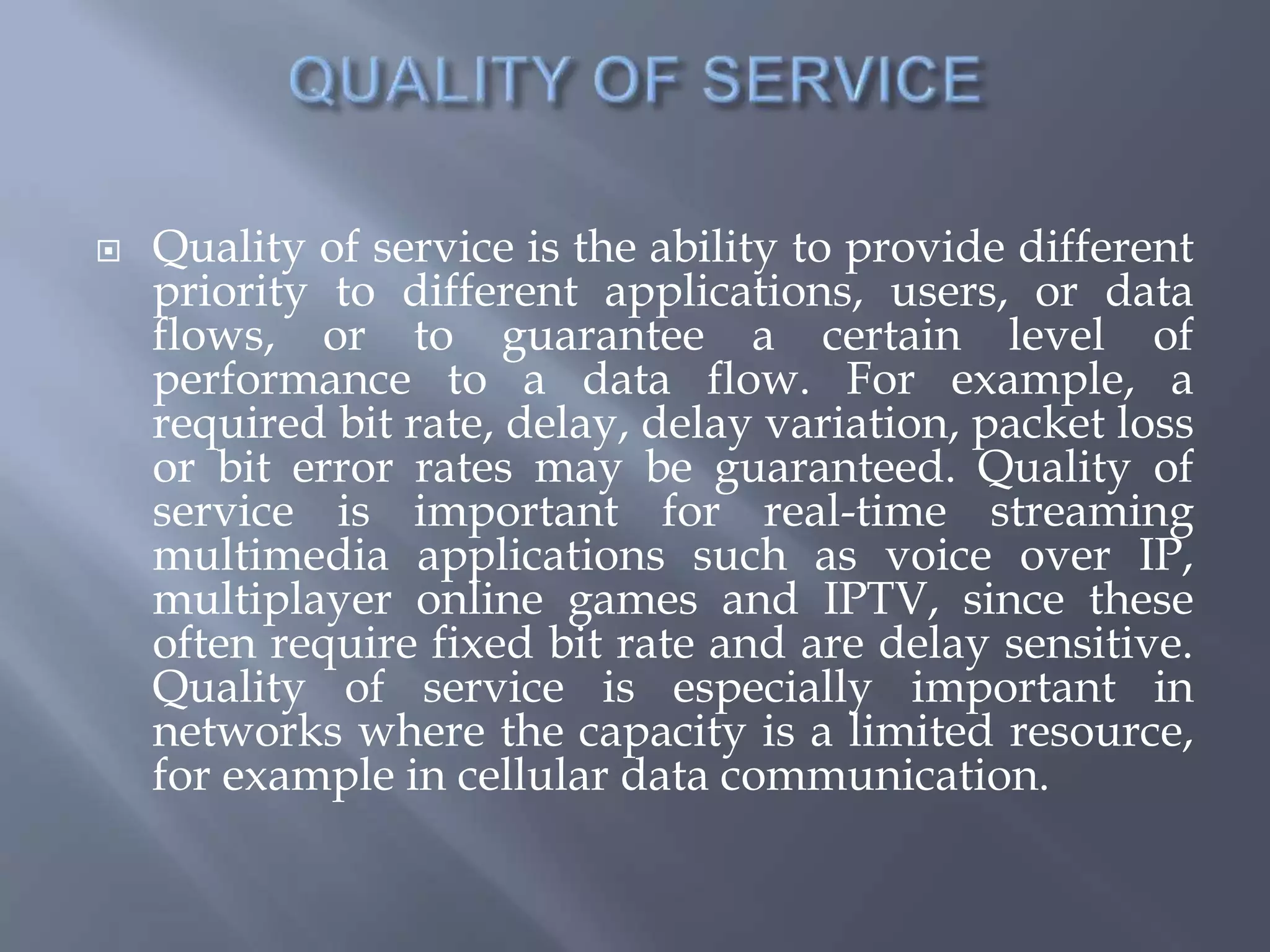  Quality of service is the ability to provide different
priority to different applications, users, or data
flows, or to guarantee a certain level of
performance to a data flow. For example, a
required bit rate, delay, delay variation, packet loss
or bit error rates may be guaranteed. Quality of
service is important for real-time streaming
multimedia applications such as voice over IP,
multiplayer online games and IPTV, since these
often require fixed bit rate and are delay sensitive.
Quality of service is especially important in
networks where the capacity is a limited resource,
for example in cellular data communication.
 