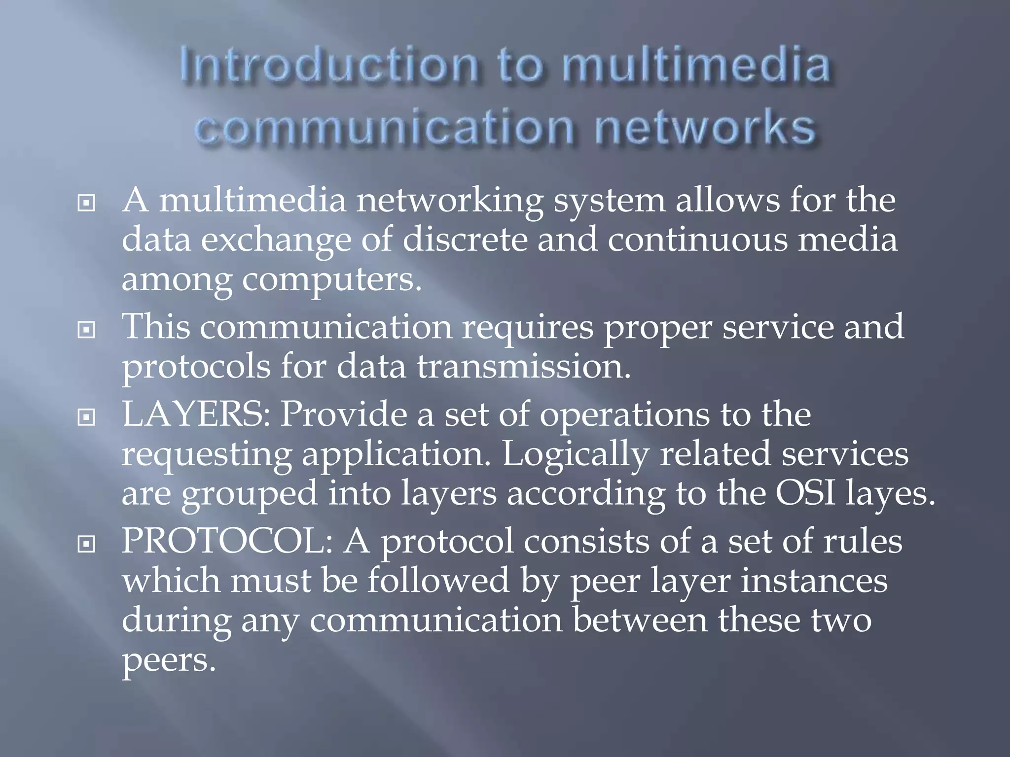  A multimedia networking system allows for the
data exchange of discrete and continuous media
among computers.
 This communication requires proper service and
protocols for data transmission.
 LAYERS: Provide a set of operations to the
requesting application. Logically related services
are grouped into layers according to the OSI layes.
 PROTOCOL: A protocol consists of a set of rules
which must be followed by peer layer instances
during any communication between these two
peers.
 
