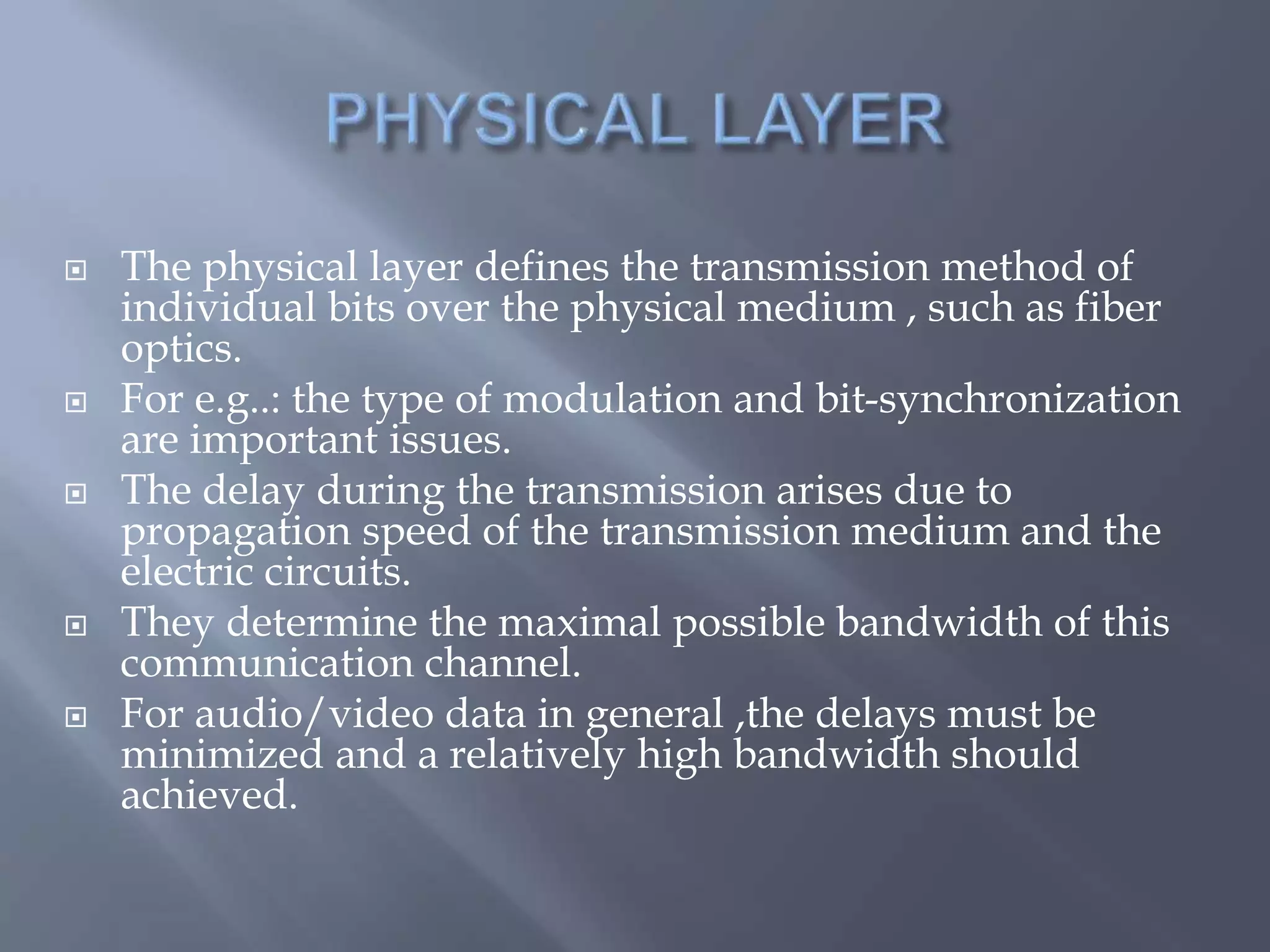  The physical layer defines the transmission method of
individual bits over the physical medium , such as fiber
optics.
 For e.g..: the type of modulation and bit-synchronization
are important issues.
 The delay during the transmission arises due to
propagation speed of the transmission medium and the
electric circuits.
 They determine the maximal possible bandwidth of this
communication channel.
 For audio/video data in general ,the delays must be
minimized and a relatively high bandwidth should
achieved.
 