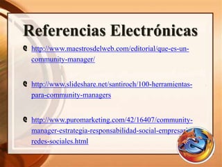 Referencias Electrónicas
@ http://www.maestrosdelweb.com/editorial/que-es-un-
community-manager/
@ http://www.slideshare.net/santiroch/100-herramientas-
para-community-managers
@ http://www.puromarketing.com/42/16407/community-
manager-estrategia-responsabilidad-social-empresarial-
redes-sociales.html
 