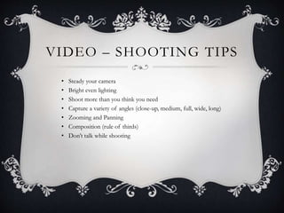 VIDEO – SHOOTING TIPS
• Steady your camera
• Bright even lighting
• Shoot more than you think you need
• Capture a variety of angles (close-up, medium, full, wide, long)
• Zooming and Panning
• Composition (rule of thirds)
• Don’t talk while shooting
 