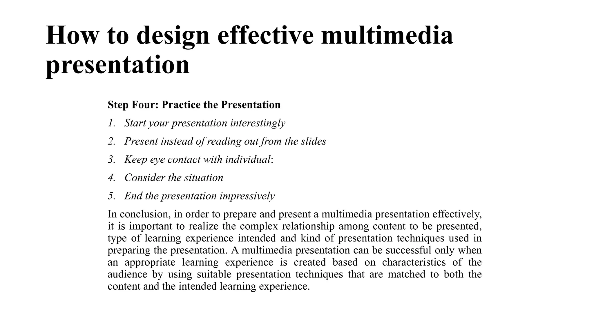 How to design effective multimedia
presentation
Step Four: Practice the Presentation
1. Start your presentation interestingly
2. Present instead of reading out from the slides
3. Keep eye contact with individual:
4. Consider the situation
5. End the presentation impressively
In conclusion, in order to prepare and present a multimedia presentation effectively,
it is important to realize the complex relationship among content to be presented,
type of learning experience intended and kind of presentation techniques used in
preparing the presentation. A multimedia presentation can be successful only when
an appropriate learning experience is created based on characteristics of the
audience by using suitable presentation techniques that are matched to both the
content and the intended learning experience.
 