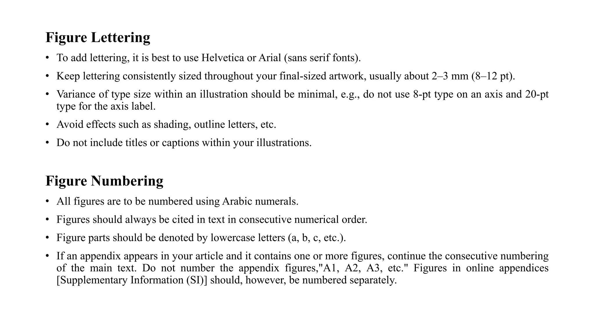 Figure Lettering
• To add lettering, it is best to use Helvetica or Arial (sans serif fonts).
• Keep lettering consistently sized throughout your final-sized artwork, usually about 2–3 mm (8–12 pt).
• Variance of type size within an illustration should be minimal, e.g., do not use 8-pt type on an axis and 20-pt
type for the axis label.
• Avoid effects such as shading, outline letters, etc.
• Do not include titles or captions within your illustrations.
Figure Numbering
• All figures are to be numbered using Arabic numerals.
• Figures should always be cited in text in consecutive numerical order.
• Figure parts should be denoted by lowercase letters (a, b, c, etc.).
• If an appendix appears in your article and it contains one or more figures, continue the consecutive numbering
of the main text. Do not number the appendix figures,"A1, A2, A3, etc." Figures in online appendices
[Supplementary Information (SI)] should, however, be numbered separately.
 