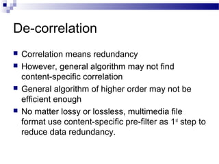 De-correlation
 Correlation means redundancy
 However, general algorithm may not find
content-specific correlation
 General algorithm of higher order may not be
efficient enough
 No matter lossy or lossless, multimedia file
format use content-specific pre-filter as 1st
step to
reduce data redundancy.
 