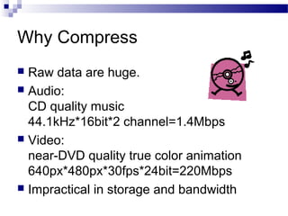 Why Compress
 Raw data are huge.
 Audio:
CD quality music
44.1kHz*16bit*2 channel=1.4Mbps
 Video:
near-DVD quality true color animation
640px*480px*30fps*24bit=220Mbps
 Impractical in storage and bandwidth
 
