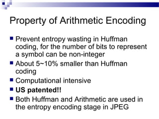 Property of Arithmetic Encoding
 Prevent entropy wasting in Huffman
coding, for the number of bits to represent
a symbol can be non-integer
 About 5~10% smaller than Huffman
coding
 Computational intensive
 US patented!!
 Both Huffman and Arithmetic are used in
the entropy encoding stage in JPEG
 