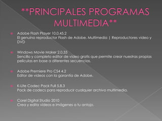 **PRINCIPALES PROGRAMAS MULTIMEDIA**Adobe Flash Player 10.0.45.2El genuino reproductor Flash de Adobe. Multimedia | Reproductores video y DVDWindows MovieMaker 2.0.33Sencillo y completo editor de vídeo gratis que permite crear nuestras propias peliculas en base a diferentes secuencias.Adobe Premiere Pro CS4 4.2Editor de videos con la garantía de Adobe.K-Lite Codec Pack Full 5.8.3Pack de codecs para reproducir cualquier archivo multimedia.Corel Digital Studio 2010Crea y edita vídeos e imágenes a tu antojo.