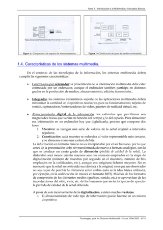 Tema 1.- Introducción a la Multimedia y Conceptos Básicos.
Tecnologías para los Sistemas Multimedia – Curso 2004/2005 - 8/31
Figura 1.- Comparativa de espacio de almacenamiento. Figura 2.- Clasificación de tipos de medios multimedia.
1.4. Características de los sistemas multimedia.
En el contexto de las tecnologías de la información, los sistemas multimedia deben
cumplir las siguientes características:
• Controlados por ordenador: la presentación de la información multimedia debe estar
controlada por un ordenador, aunque el ordenador también participa en distintos
grados en la producción de medios, almacenamiento, edición, transmisión...
• Integrados: los sistemas informáticos soporte de las aplicaciones multimedia deben
minimizar la cantidad de dispositivos necesarios para su funcionamiento; tarjetas de
sonido, capturadoras/sintonizadoras de vídeo, guantes de realidad virtual, etc.
• Almacenamiento digital de la información: los estímulos que percibimos son
magnitudes físicas que varían en función del tiempo y/o del espacio. Para almacenar
esa información en un ordenador hay que digitalizarla, proceso que compone dos
fases:
1. Muestreo: se recogen una serie de valores de la señal original a intervalos
regulares.
2. Cuantización: cada muestra se redondea al valor representable más cercano,
y se almacena como una cadena de bits.
La información en formato binario no es interpretable por el ser humano, por lo que
antes de la presentación debe ser transformada de nuevo a formato analógico, con lo
que se produce un cierto grado de distorsión (pérdida de calidad de la señal). La
distorsión será menor cuanto mayores sean los recursos empleados en la etapa de
digitalización (número de muestras por segundo en el muestreo, número de bits
empleados en la codificación, etc.), aunque esto originará ficheros mayores. No es
necesario que la señal reconstruida sea idéntica a la original, sino que un observador
no sea capaz de percibir la diferencia entre ambas (esta es la idea básica utilizada,
por ejemplo, en la codificación de música en formato MP3). Muchos de los formatos
de compresión de los diferentes medios (gráficos, sonido, etc.) se aprovechan de las
imperfecciones del oído, vista, etc. de los humanos que serán incapaces de apreciar
la pérdida de calidad de la señal obtenida.
A pesar de este inconveniente de la digitalización, existen muchas ventajas:
o El almacenamiento de todo tipo de información puede hacerse en un mismo
dispositivo.
 
